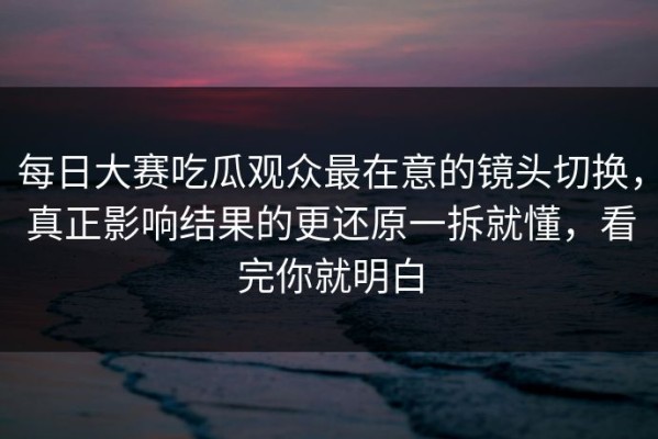 每日大赛吃瓜观众最在意的镜头切换，真正影响结果的更还原一拆就懂，看完你就明白
