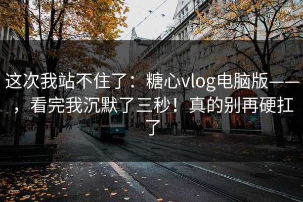 这次我站不住了：糖心vlog电脑版——，看完我沉默了三秒！真的别再硬扛了