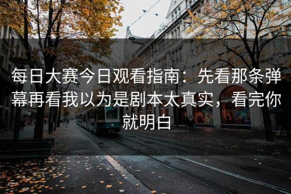 每日大赛今日观看指南：先看那条弹幕再看我以为是剧本太真实，看完你就明白