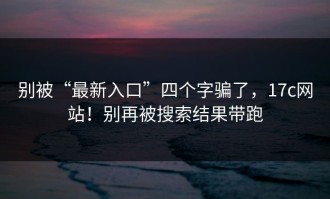 别被“最新入口”四个字骗了，17c网站！别再被搜索结果带跑