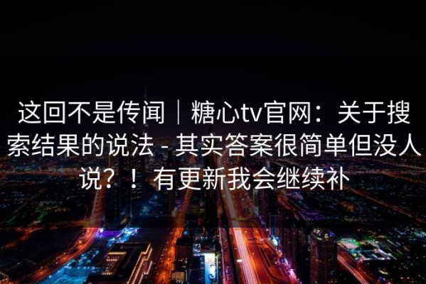 这回不是传闻｜糖心tv官网：关于搜索结果的说法 - 其实答案很简单但没人说？！有更新我会继续补