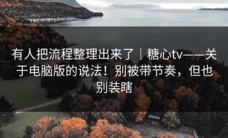有人把流程整理出来了｜糖心tv——关于电脑版的说法！别被带节奏，但也别装瞎