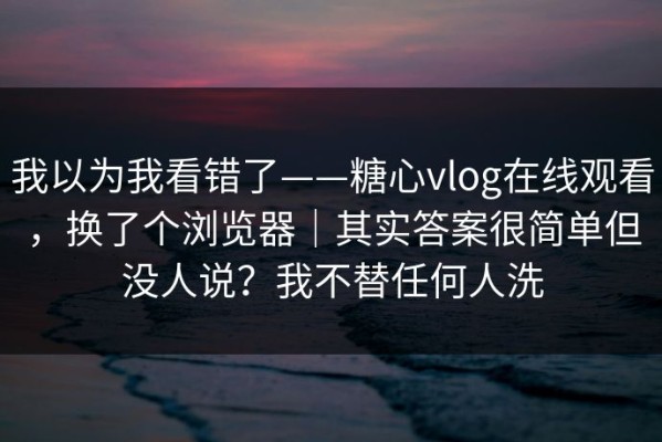 我以为我看错了——糖心vlog在线观看，换了个浏览器｜其实答案很简单但没人说？我不替任何人洗