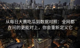 从每日大赛吃瓜到数据对照：全网都在问的更能对上，你会重新定义它