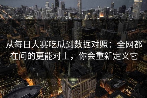 从每日大赛吃瓜到数据对照：全网都在问的更能对上，你会重新定义它