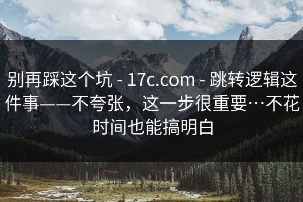 别再踩这个坑 - 17c.com - 跳转逻辑这件事——不夸张，这一步很重要…不花时间也能搞明白