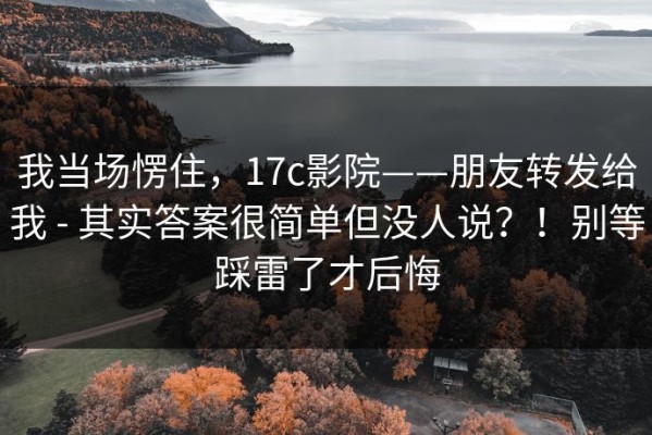 我当场愣住，17c影院——朋友转发给我 - 其实答案很简单但没人说？！别等踩雷了才后悔