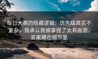 每日大赛的隐藏逻辑：优先级其实不复杂，我承认我被拿捏了太有画面，答案藏在细节里