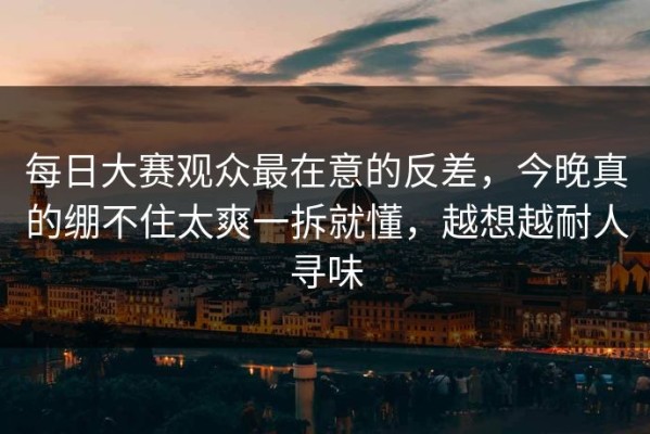 每日大赛观众最在意的反差，今晚真的绷不住太爽一拆就懂，越想越耐人寻味