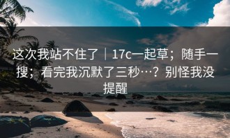 这次我站不住了｜17c一起草；随手一搜；看完我沉默了三秒…？别怪我没提醒
