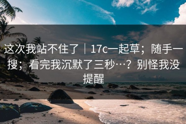 这次我站不住了｜17c一起草；随手一搜；看完我沉默了三秒…？别怪我没提醒