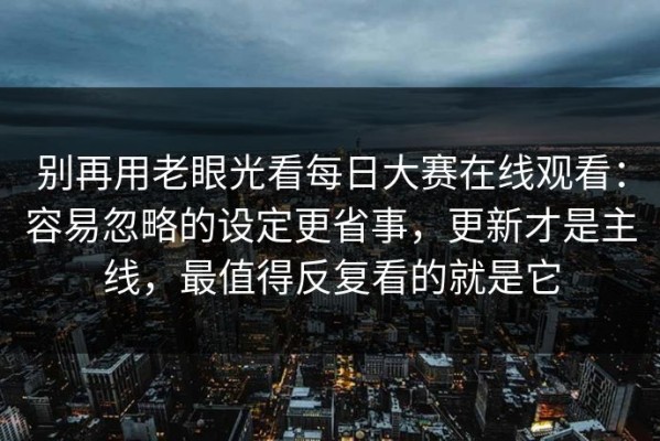别再用老眼光看每日大赛在线观看：容易忽略的设定更省事，更新才是主线，最值得反复看的就是它