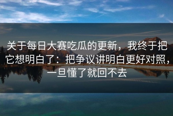关于每日大赛吃瓜的更新，我终于把它想明白了：把争议讲明白更好对照，一旦懂了就回不去