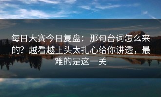 每日大赛今日复盘：那句台词怎么来的？越看越上头太扎心给你讲透，最难的是这一关