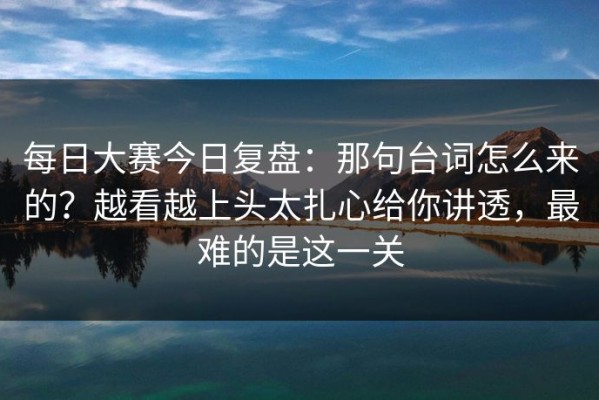每日大赛今日复盘：那句台词怎么来的？越看越上头太扎心给你讲透，最难的是这一关