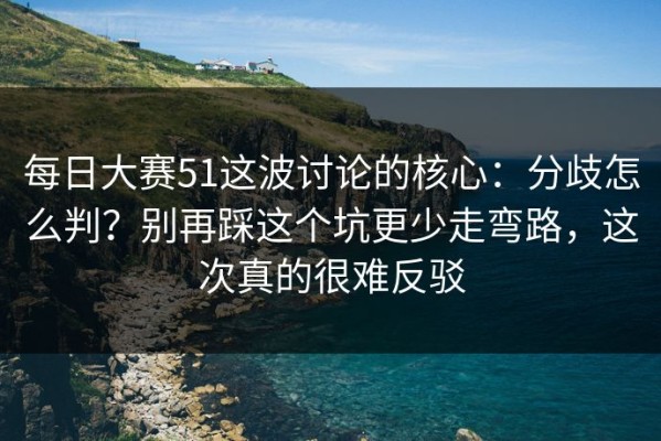 每日大赛51这波讨论的核心：分歧怎么判？别再踩这个坑更少走弯路，这次真的很难反驳