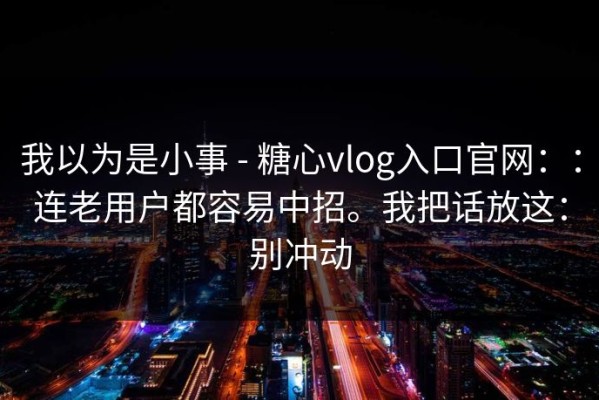 我以为是小事 - 糖心vlog入口官网：：连老用户都容易中招。我把话放这：别冲动