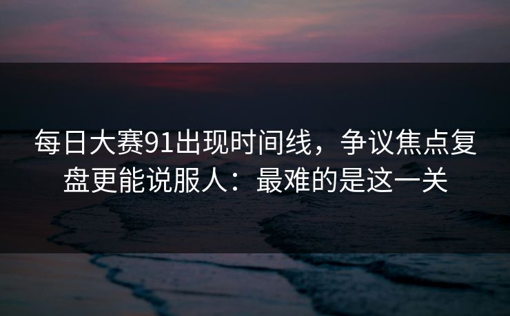 每日大赛91出现时间线，争议焦点复盘更能说服人：最难的是这一关