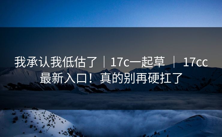 我承认我低估了｜17c一起草 ｜ 17cc最新入口！真的别再硬扛了