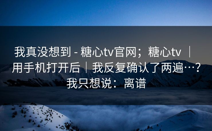 我真没想到 - 糖心tv官网;糖心tv | 用手机打开后|我反复确认了两遍…?我只想说:离谱 我真没想到 - 糖心tv官网;糖心tv | 用手机打开后|我反复确认了两遍…?我只想说:离谱