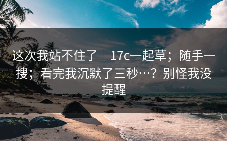 这次我站不住了｜17c一起草；随手一搜；看完我沉默了三秒…？别怪我没提醒