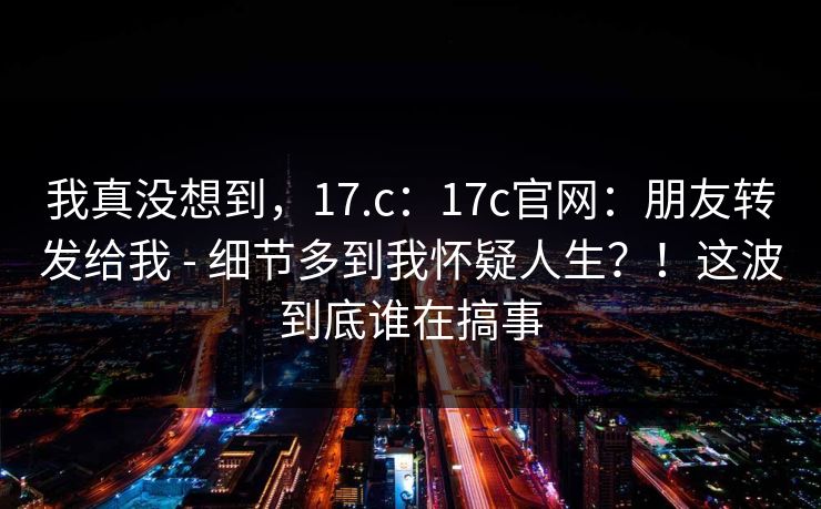 我真没想到，17.c：17c官网：朋友转发给我 - 细节多到我怀疑人生？！这波到底谁在搞事
