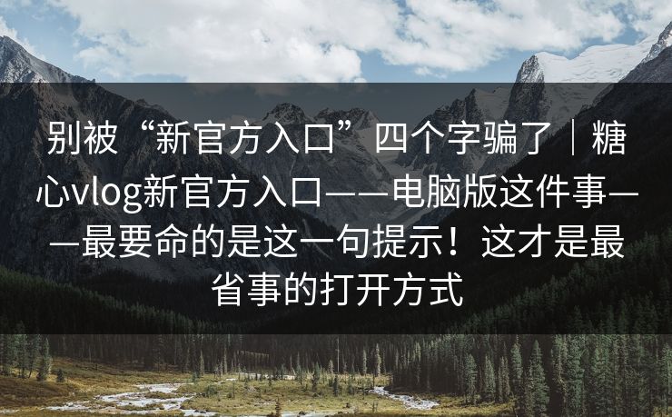 别被“新官方入口”四个字骗了｜糖心vlog新官方入口——电脑版这件事——最要命的是这一句提示！这才是最省事的打开方式