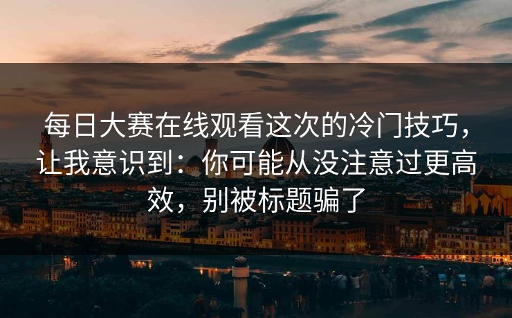 每日大赛在线观看这次的冷门技巧，让我意识到：你可能从没注意过更高效，别被标题骗了