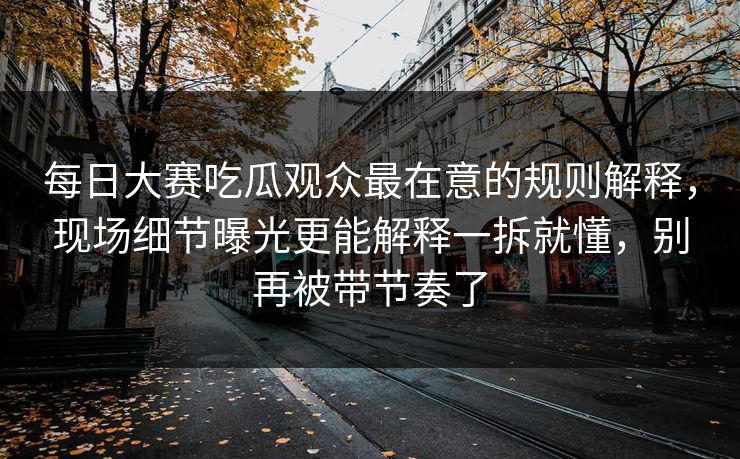 每日大赛吃瓜观众最在意的规则解释，现场细节曝光更能解释一拆就懂，别再被带节奏了