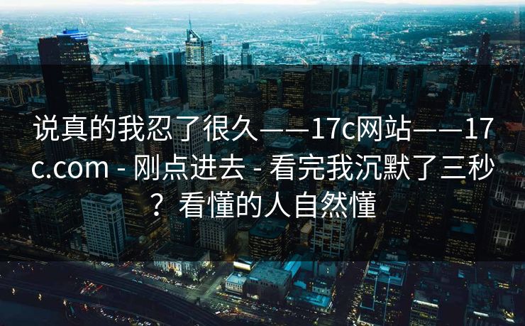 说真的我忍了很久——17c网站——17c.com - 刚点进去 - 看完我沉默了三秒?看懂的人自然懂 说真的我忍了很久——17c网站——17c.com - 刚点进去 - 看完我沉默了三秒?看懂的人自然懂