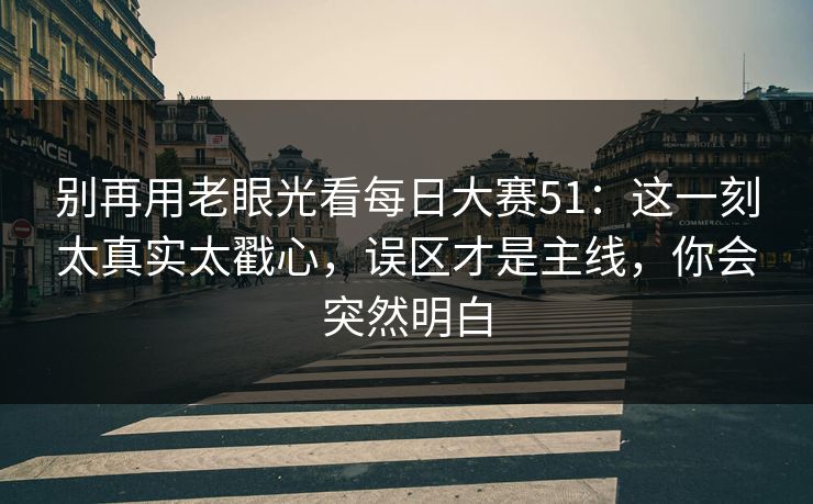 别再用老眼光看每日大赛51：这一刻太真实太戳心，误区才是主线，你会突然明白
