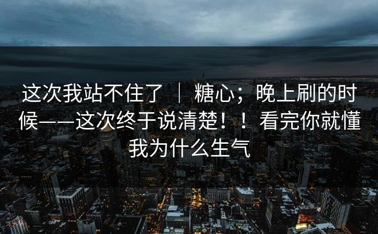 这次我站不住了 ｜ 糖心；晚上刷的时候——这次终于说清楚！！看完你就懂我为什么生气