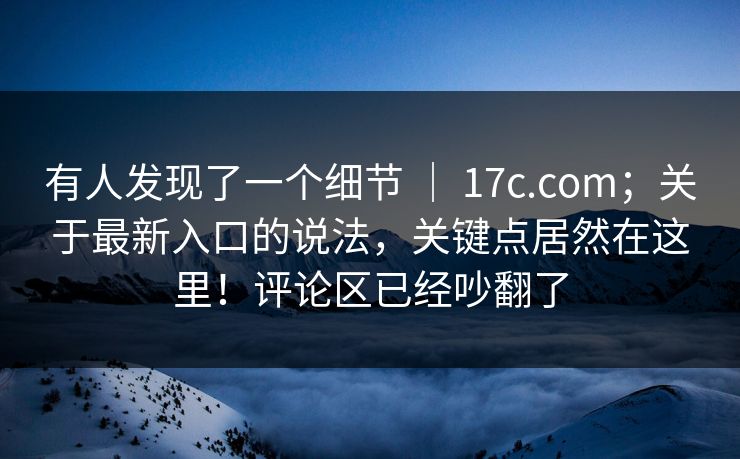 有人发现了一个细节 ｜ 17c.com；关于最新入口的说法，关键点居然在这里！评论区已经吵翻了