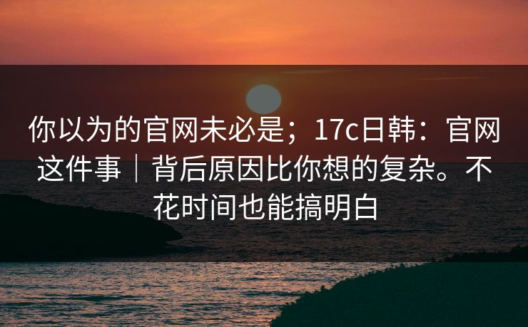 你以为的官网未必是；17c日韩：官网这件事｜背后原因比你想的复杂。不花时间也能搞明白