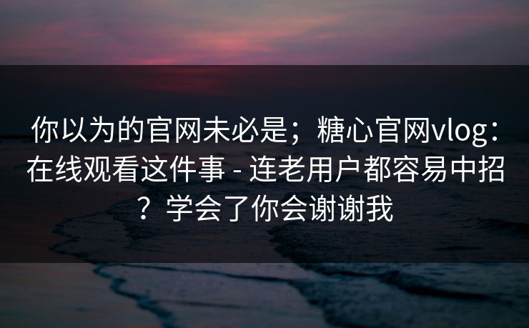 你以为的官网未必是；糖心官网vlog：在线观看这件事 - 连老用户都容易中招？学会了你会谢谢我