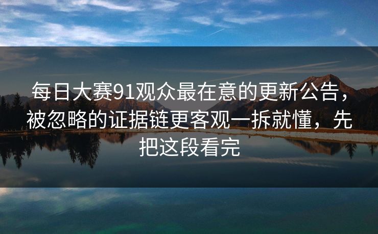 每日大赛91观众最在意的更新公告，被忽略的证据链更客观一拆就懂，先把这段看完