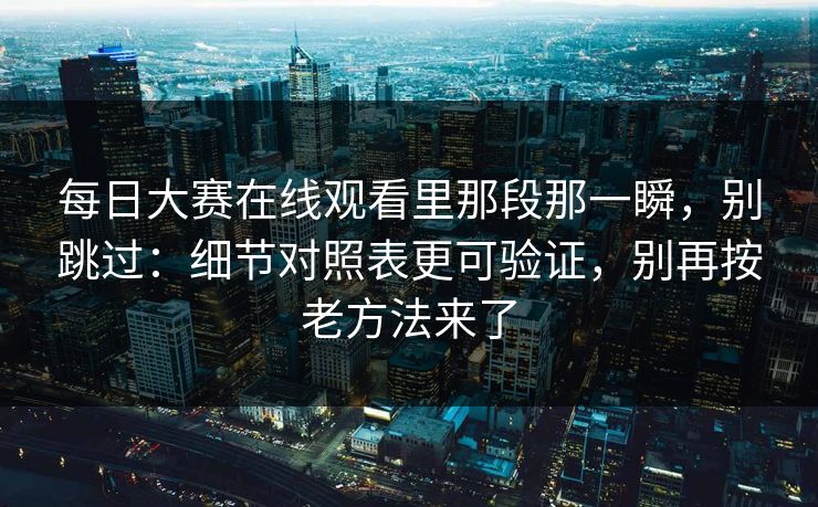 每日大赛在线观看里那段那一瞬，别跳过：细节对照表更可验证，别再按老方法来了