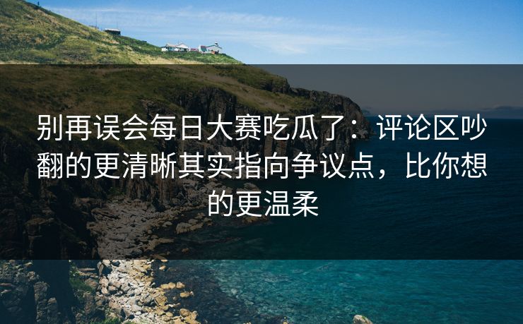 别再误会每日大赛吃瓜了：评论区吵翻的更清晰其实指向争议点，比你想的更温柔
