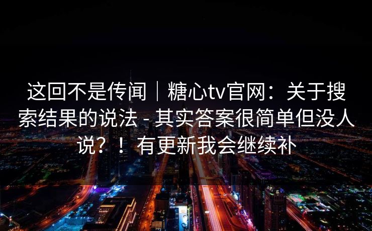 这回不是传闻｜糖心tv官网：关于搜索结果的说法 - 其实答案很简单但没人说？！有更新我会继续补