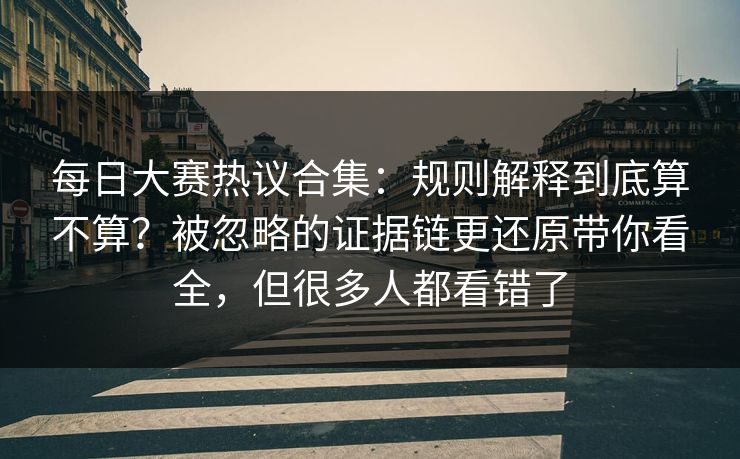 每日大赛热议合集：规则解释到底算不算？被忽略的证据链更还原带你看全，但很多人都看错了