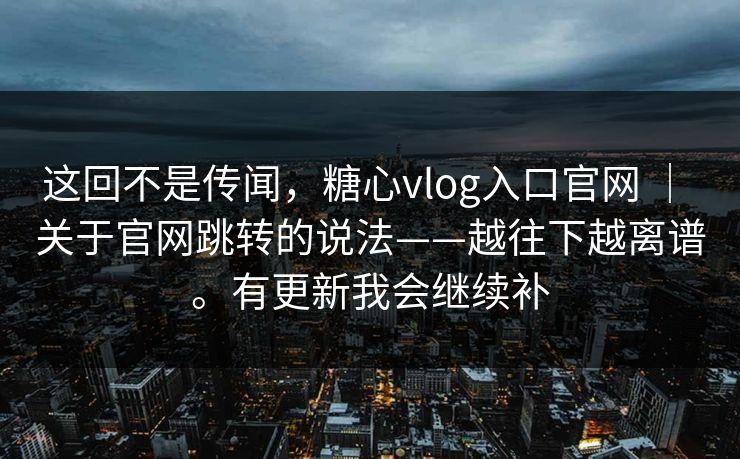 这回不是传闻，糖心vlog入口官网 ｜ 关于官网跳转的说法——越往下越离谱。有更新我会继续补