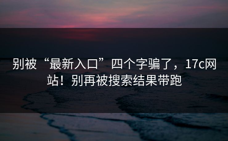 别被“最新入口”四个字骗了，17c网站！别再被搜索结果带跑
