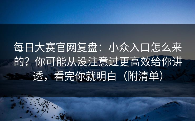 每日大赛官网复盘：小众入口怎么来的？你可能从没注意过更高效给你讲透，看完你就明白（附清单）