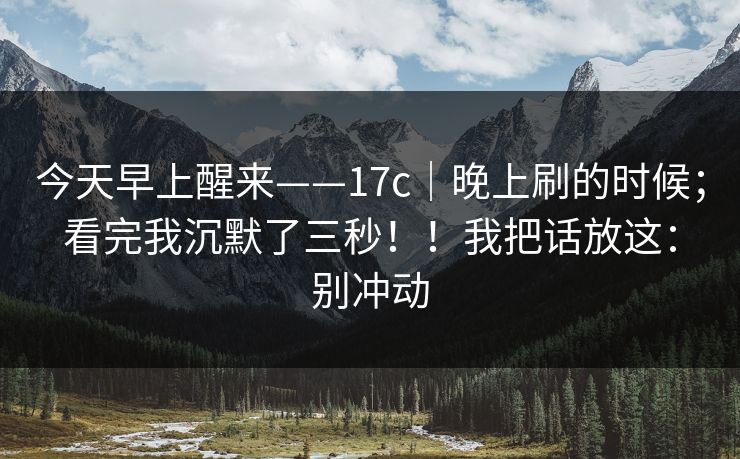 今天早上醒来——17c｜晚上刷的时候；看完我沉默了三秒！！我把话放这：别冲动