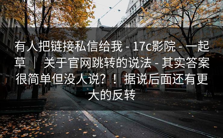有人把链接私信给我 - 17c影院 - 一起草 ｜ 关于官网跳转的说法 - 其实答案很简单但没人说？！据说后面还有更大的反转
