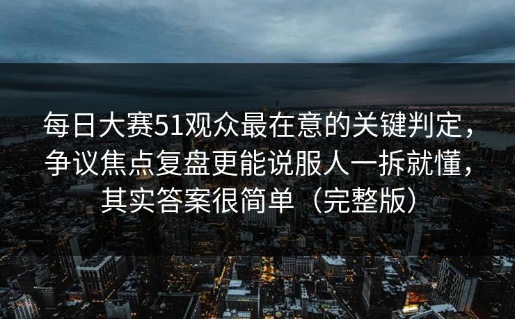 每日大赛51观众最在意的关键判定，争议焦点复盘更能说服人一拆就懂，其实答案很简单（完整版）