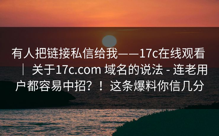 有人把链接私信给我——17c在线观看 ｜ 关于17c.com 域名的说法 - 连老用户都容易中招？！这条爆料你信几分