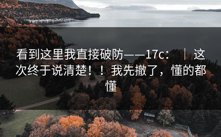 看到这里我直接破防——17c： ｜ 这次终于说清楚！！我先撤了，懂的都懂