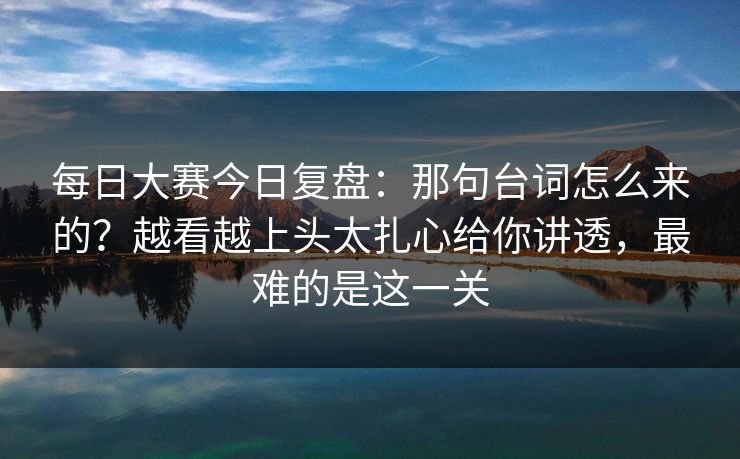 每日大赛今日复盘：那句台词怎么来的？越看越上头太扎心给你讲透，最难的是这一关
