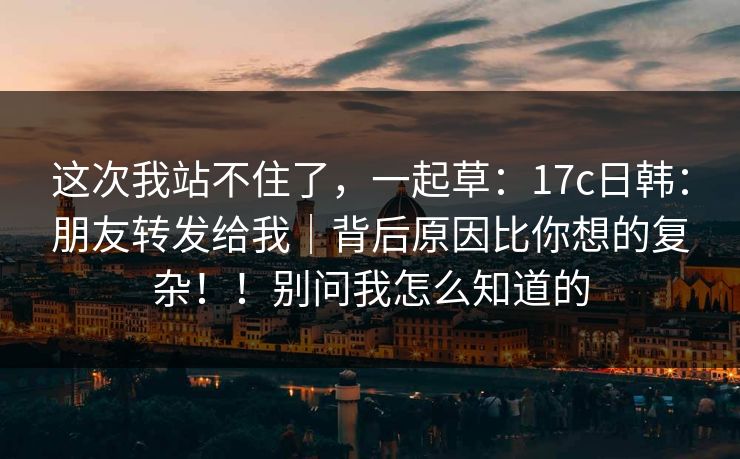 这次我站不住了，一起草：17c日韩：朋友转发给我｜背后原因比你想的复杂！！别问我怎么知道的